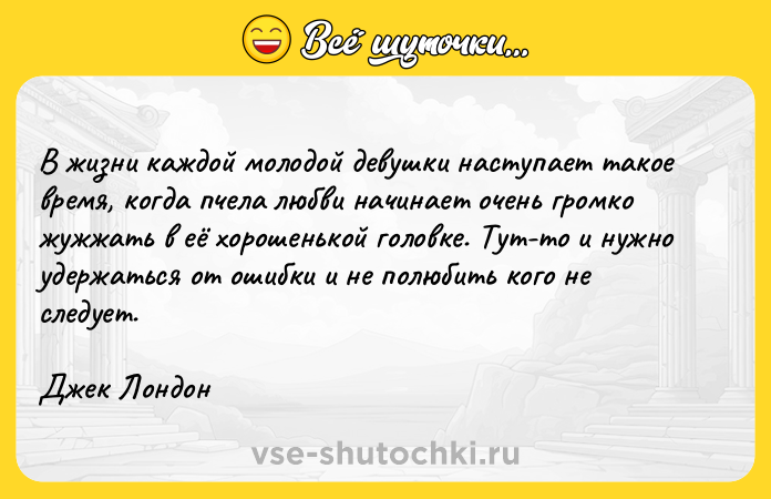 Цитата: В жизни каждой молодой девушки наступает такое время, когда пчела любви начинает очень громко жужжать в её хорошенькой головке. Тут-то и нужно удержаться от ошибки и не полюбить кого не следует. Джек Лондон