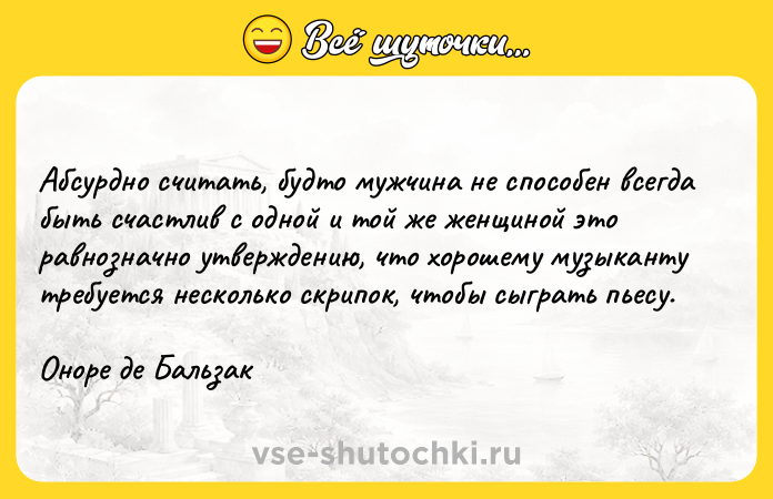 Цитата: Абсурдно считать, будто мужчина не способен всегда быть счастлив с одной и той же женщиной это равнозначно утверждению, что хорошему музыканту требуется несколько скрипок, чтобы сыграть пьесу.Оноре де Бальзак