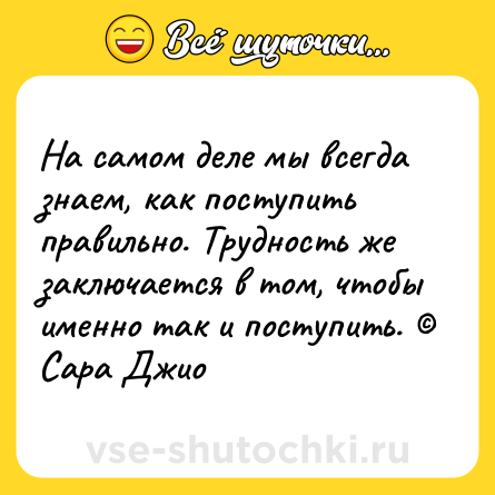 Шутка: На самом деле мы всегда знаем, как поступить правильно. Трудность же заключается в том, чтобы именно так и поступить. © Сара Джио