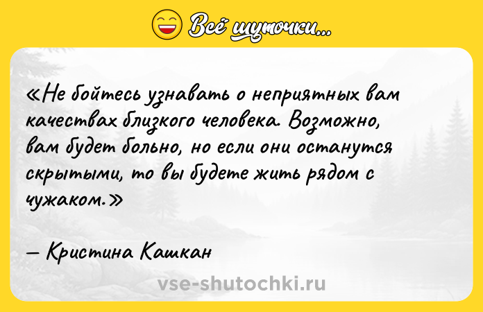 Цитата: Не бойтесь узнавать о неприятных вам качествах близкого человека. Возможно, вам будет больно, но если они останутся скрытыми, то вы будете жить рядом с чужаком.Кристина Кашкан