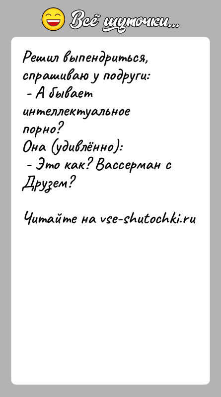 История: Решил выпендриться, спрашиваю у подруги: - А бывает интеллектуальное порно? Она (удивлённо): - Это как? Вассерман с Друзем?