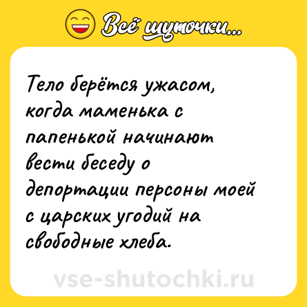 Шутка: Тело берётся ужасом, когда маменька с папенькой начинают вести беседу о депортации персоны моей с царских угодий на свободные хлеба.