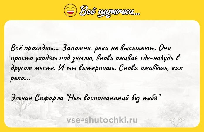 Цитата: Всё проходит... Запомни, реки не высыхают. Они просто уходят под землю, вновь оживая где-нибудь в другом месте. И ты вытерпишь. Снова оживёшь, как река...Эльчин Сафарли Нет воспоминаний без тебя