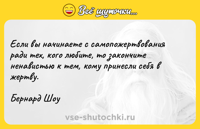 Цитата: Если вы начинаете с самопожертвования ради тех, кого любите, то закончите ненавистью к тем, кому принесли себя в жертву.Бернард Шоу