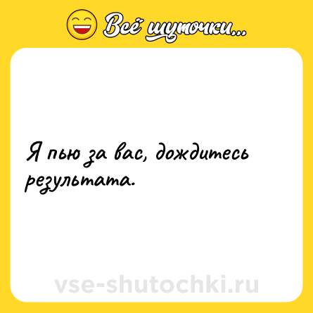 Шутка: Я пью за вас, дождитесь результата.