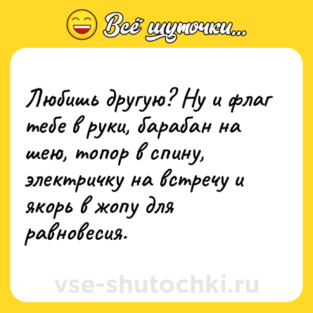 Шутка: Любишь другую? Ну и флаг тебе в руки, барабан на шею, топор в спину, электричку на встречу и якорь в жопу для равновесия.