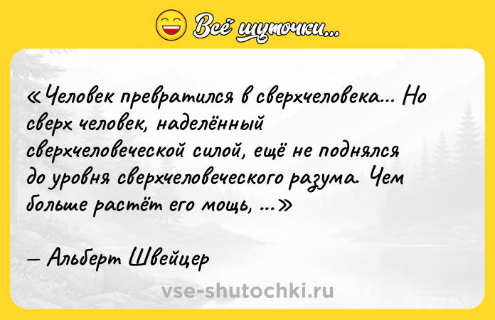 Цитата: Человек превратился в сверхчеловека Но сверх человек, наделённый сверхчеловеческой силой, ещё не поднялся до уровня сверхчеловеческого разума. Чем больше растёт его мощь, тем беднее он становится Альберт Швейцер