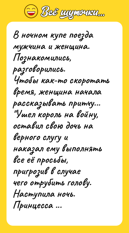 Шутка: В ночном купе поезда мужчина и женщина. Познакомились, разговорились.Чтобы как-то скоротать время, женщина начала рассказывать притчу... Ушел король на войну, оставил свою дочь на верного слугу и наказал ему выполнять все её просьбы, пригрозив в случае чего отрубить голову.Наступила ночь. Принцесса зовет слугу в спальню.Слуга заходит.Принцесса голая на кровати:- Мне холодно!Слуга нашел в спальне покрывало, накрыл её и ушел.На следующую ночь - та же ситуация, но покрывала в спальне нет. Слуга срывает с окон шторы и укрывает принцессу.На третью ночь и штор не было, пришлось слуге снять с себя одежду и укрыть принцессу.А тут заканчивается война и возвращается король.- Ну, докладывай слуга, как ты исполнял свои обязанности?- Я выполнил все желания принцессы.- А ты что скажешь, дочка?- Он не выполнил ни одного моего желания!- Тогда, готовься слуга, завтра утром тебе палач отрубит голову.Обескураженный слуга пошел к мудрецу, рассказал историю, попросил объяснить, почему принцесса дала такой ответ. Мудрец указал на стог сена:- Видишь тот стог? Пойди и съешь его!- Зачем?- Потому что ты - осёл! Попутчики посмеялись над глупым слугой. Женщине пора выходить. Мужчина помогает ей вынести тяжеленные сумки и чемоданы. На перроне она ему протягивает несколько банкнот.Мужчина:- Ну, что вы, я ведь просто так вам помог!- Нет, вы меня не поняли! Это вам на сено!