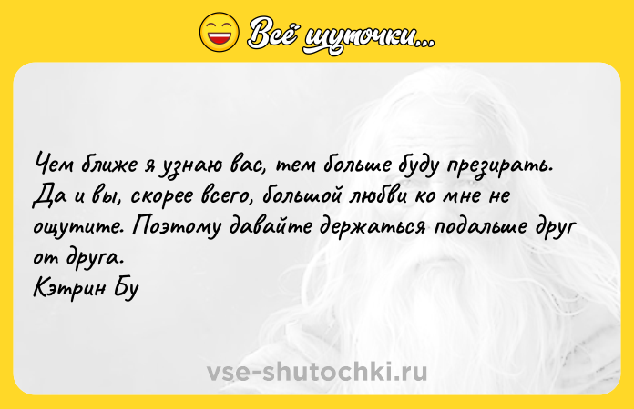 Цитата: Чем ближе я узнаю вас, тем больше буду презирать. Да и вы, скорее всего, большой любви ко мне не ощутите. Поэтому давайте держаться подальше друг от друга. Кэтрин Бу
