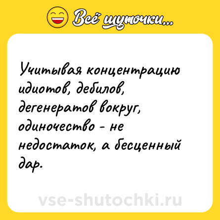 Шутка: Учитывая концентрацию идиотов, дебилов, дегенератов вокруг, одиночество - не недостаток, а бесценный дар.
