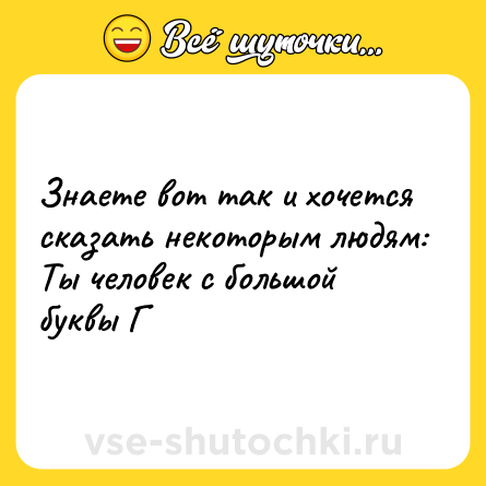 Шутка: Знаете вот так и хочется сказать некоторым людям: Ты человек с большой буквы Г