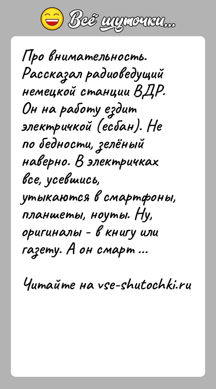 История: Про внимательность. Рассказал радиоведущий немецкой станции ВДР. Он на работу ездит электричкой (есбан). Не по бедности, зелёный наверно. В электричках