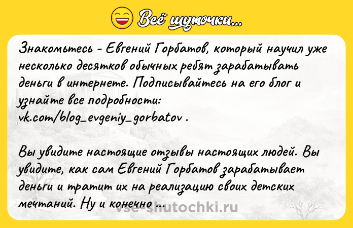 Цитата: Знакомьтесь - Евгений Горбатов, который научил уже несколько десятков обычных ребят зарабатывать деньги в интернете. Подписывайтесь на его блог и узнайте все подробности: vk.com blog evgeniy gorbatov . Вы увидите настоящие отзывы настоящих людей. Вы увидите, как сам Евгений Горбатов зарабатывает деньги и тратит их на реализацию своих детских мечтаний. Ну и конечно же инвестирует в недвижимость, занимается благотворительностью и много всего интересного. Рекомендуем подписаться на его блог и изучить все внимательно: vk.com blog evgeniy gorbatov . Это пожалуй единственный блог в интернете без понтов, лишних обещаний, лжи и обмана.