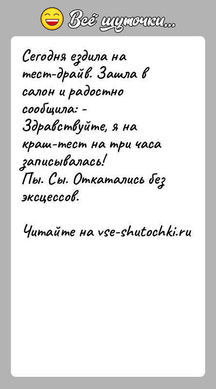 История: Сегодня ездила на тест-драйв. Зашла в салон и радостно сообщила: - Здравствуйте, я на краш-тест на три часа записывалась!Пы. Сы.