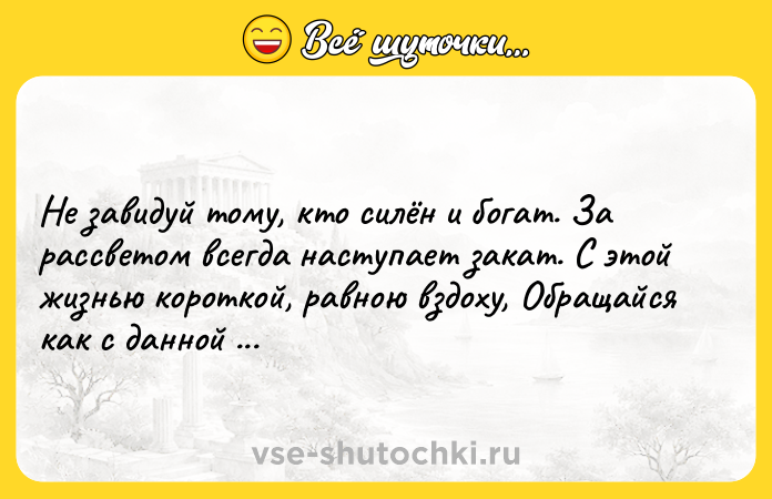 Цитата: Не завидуй тому, кто силён и богат. За рассветом всегда наступает закат. С этой жизнью короткой, равною вздоху, Обращайся как с данной тебе напрокат!Омар Хайям