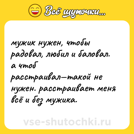 Шутка: мужик нужен, чтобы радовал, любил и баловал. а чтоб расстраивал—такой не нужен. расстраивает меня всё и без мужика.