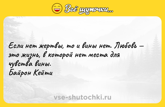 Цитата: Если нет жертвы, то и вины нет. Любовь это жизнь, в которой нет места для чувства вины. Байрон Кейти