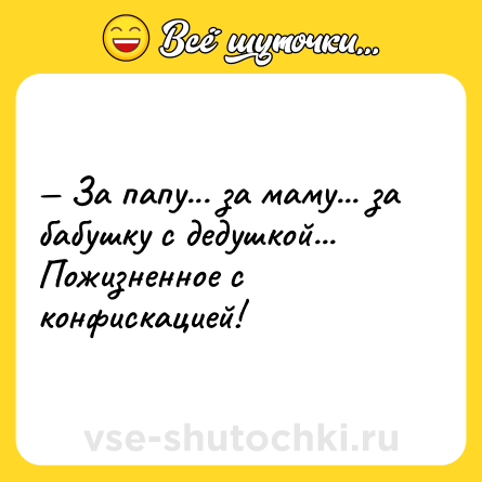 Шутка: — За папу... за маму... за бабушку с дедушкой... Пожизненное с конфискацией!