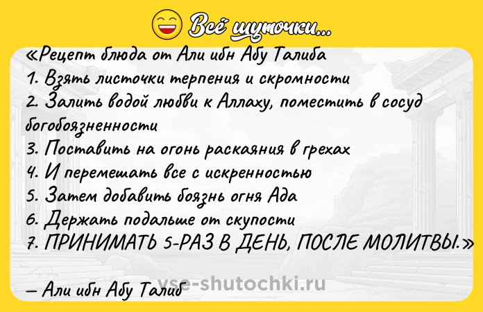 Цитата: Рецепт блюда от Али ибн Абу Талиба1. Взять листочки терпения и скромности2. Залить водой любви к Аллаху, поместить в сосуд богобоязненности3. Поставить на огонь раскаяния в грехах4. И перемешать все с искренностью5. Затем добавить боязнь огня Ада6. Держать подальше от скупости7. ПРИНИМАТЬ 5-РАЗ В ДЕНЬ, ПОСЛЕ МОЛИТВЫ. Али ибн Абу Талиб