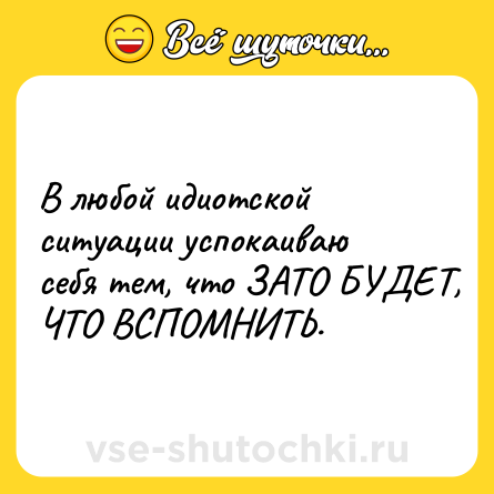 Шутка: В любой идиотской ситуации успокаиваю себя тем, что ЗАТО БУДЕТ, ЧТО ВСПОМНИТЬ.