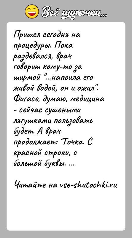 История: Пришел сегодня на процедуры. Пока раздевался, врач говорит кому-то за ширмой ...напоила его живой водой, он и ожил . Фигасе, думаю,