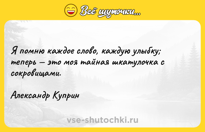 Цитата: Я помню каждое слово, каждую улыбку теперь это моя тайная шкатулочка с сокровищами.Александр Куприн