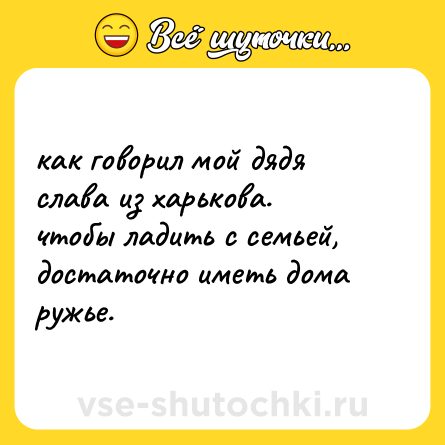 Шутка: как говорил мой дядя слава из харькова. <br>чтобы ладить с семьей, достаточно иметь дома ружье.