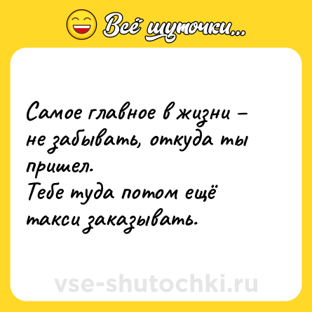 Шутка: Самое главное в жизни − не забывать, откуда ты пришел. <br>Тебе туда потом ещё такси заказывать.