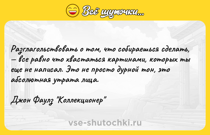 Цитата: Разглагольствовать о том, что собираешься сделать, все равно что хвастаться картинами, которых ты еще не написал. Это не просто дурной тон, это абсолютная утрата лица. Джон Фаулз Коллекционер
