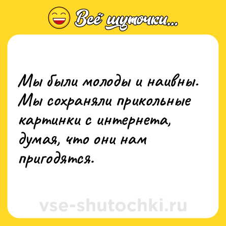 Шутка: Мы были молоды и наивны. Мы сохраняли прикольные картинки с интернета, думая, что они нам пригодятся.