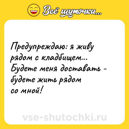 Шутка: Предупреждаю: я живу рядом с кладбищем... <br>Будете меня доставать - будете жить рядом <br>со мной!