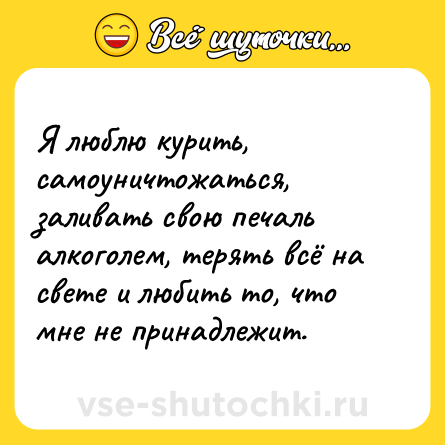 Шутка: Я люблю курить, самоуничтожаться, заливать свою печаль алкоголем, терять всё на свете и любить то, что мне не принадлежит.