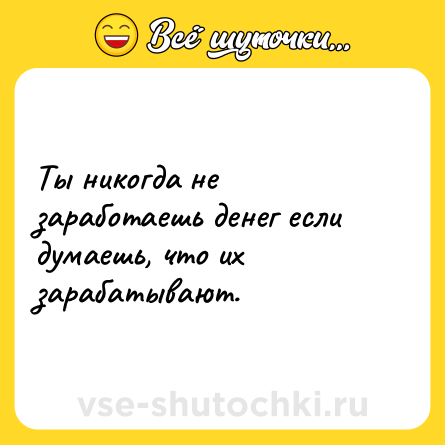 Шутка: Ты никогда не заработаешь денег если думаешь, что их зарабатывают.