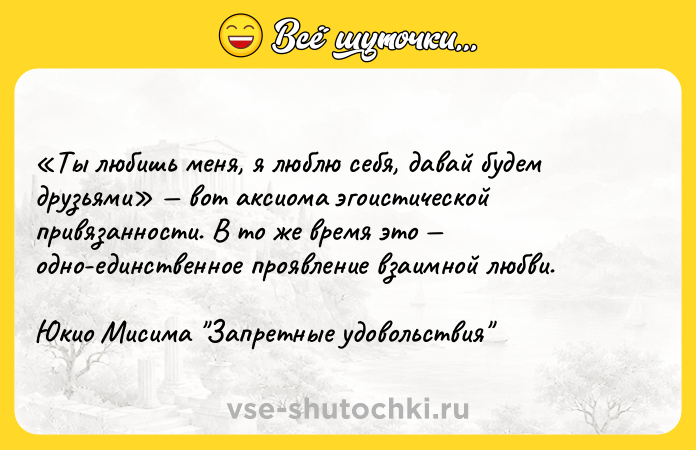 Цитата: Ты любишь меня, я люблю себя, давай будем друзьями вот аксиома эгоистической привязанности. В то же время это одно-единственное проявление взаимной любви.Юкио Мисима Запретные удовольствия