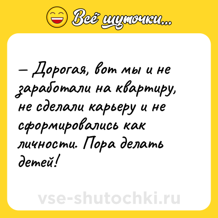 Шутка: Дорогая, вот мы и не заработали на квартиру, не сделали карьеру и не сформировались как личности. Пора делать детей!
