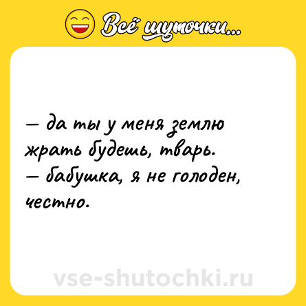 Шутка: — да ты у меня землю жрать будешь, тварь. <br>— бабушка, я не голоден, честно.