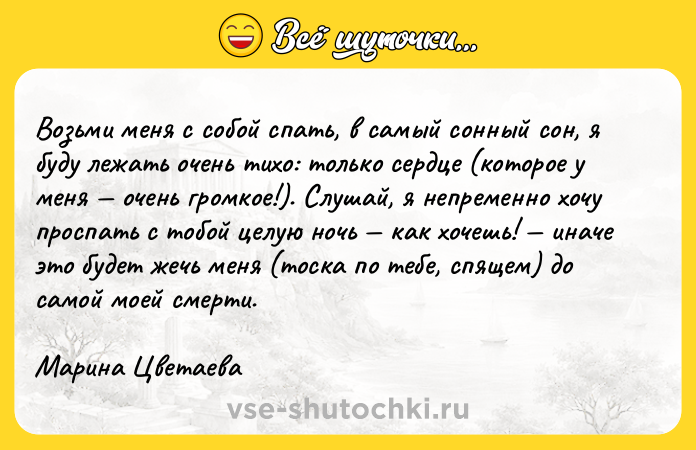 Цитата: Возьми меня с собой спать, в самый сонный сон, я буду лежать очень тихо: только сердце (которое у меня очень громкое!). Слушай, я непременно хочу проспать с тобой целую ночь как хочешь! иначе это будет жечь меня (тоска по тебе, спящем) до самой моей смерти. Марина Цветаева
