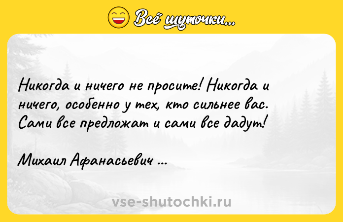 Цитата: Никогда и ничего не просите! Никогда и ничего, особенно у тех, кто сильнее вас. Сами все предложат и сами все дадут!Михаил Афанасьевич Булгаков