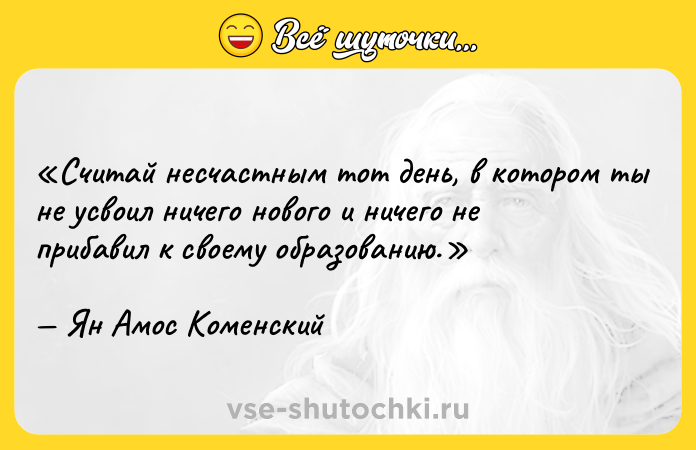 Цитата: Считай несчастным тот день, в котором ты не усвоил ничего нового и ничего не прибавил к своему образованию.Ян Амос Коменский