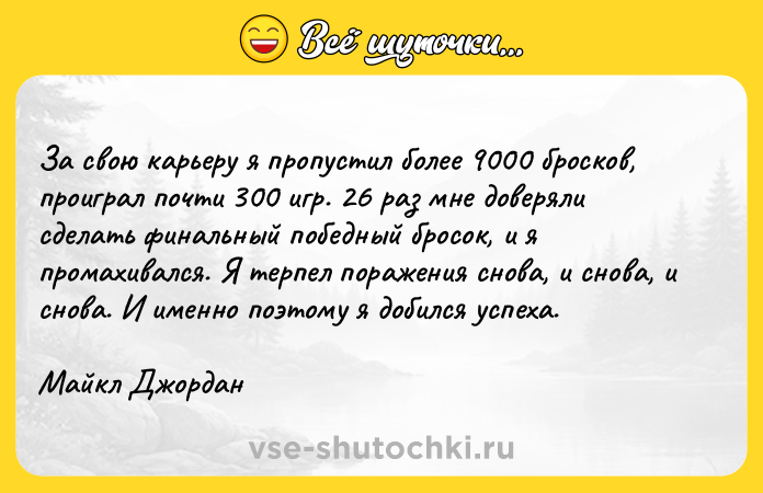 Цитата: За свою карьеру я пропустил более 9000 бросков, проиграл почти 300 игр. 26 раз мне доверяли сделать финальный победный бросок, и я промахивался. Я терпел поражения снова, и снова, и снова. И именно поэтому я добился успеха. Майкл Джордан