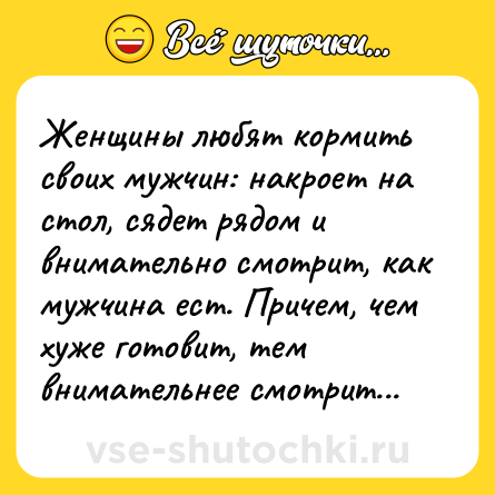 Шутка: Женщины любят кормить своих мужчин: накроет на стол, сядет рядом и внимательно смотрит, как мужчина ест. Причем, чем хуже готовит, тем внимательнее смотрит...