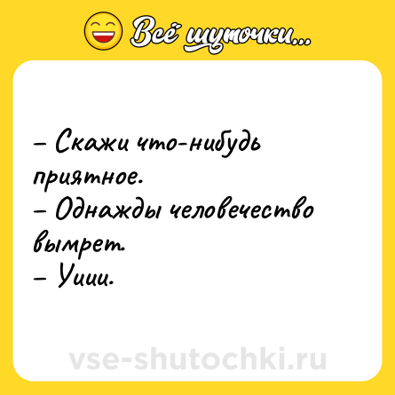 Шутка: – Скажи что-нибудь приятное. <br>– Однажды человечество вымрет. <br>– Уиии.