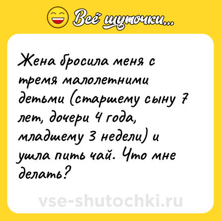 Шутка: Жена бросила меня с тремя малолетними детьми (старшему сыну 7 лет, дочери 4 года, младшему 3 недели) и ушла пить чай. Что мне делать?