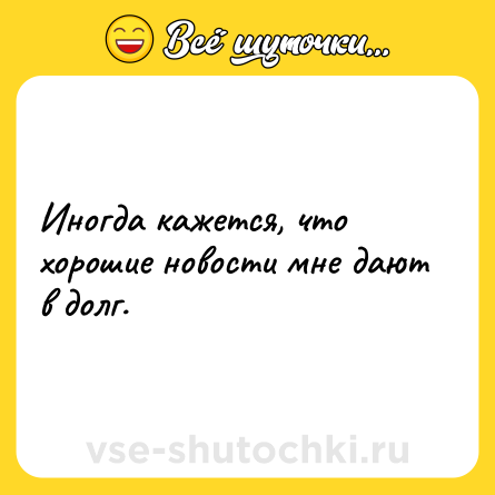 Шутка: Иногда кажется, что хорошие новости мне дают в долг.