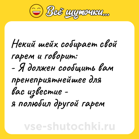 Шутка: Некий шейх собирает свой гарем и говорит: <br>- Я должен сообщить вам пренеприятнейшее для вас известие - <br>я полюбил другой гарем
