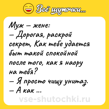 Шутка: Муж — жене:<br>— Дорогая, раскрой секрет, Как тебе удается быт такой спокойной после того, как я наору на тебя?<br>— Я просто чищу унитаз.<br>— А как же это тебя может успокаивать?<br>— А я чищу его твоей зубной щеткой!