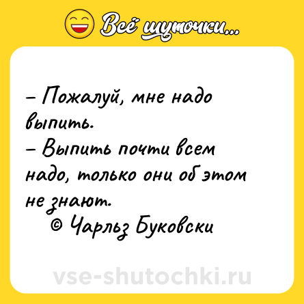 Шутка: – Пожалуй, мне надо выпить. <br>– Выпить почти всем надо, только они об этом не знают. <br>    © Чарльз Буковски