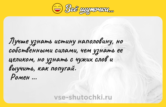 Цитата: Лучше узнать истину наполовину, но собственными силами, чем узнать ее целиком, но узнать с чужих слов и выучить, как попугай. Ромен Роллан