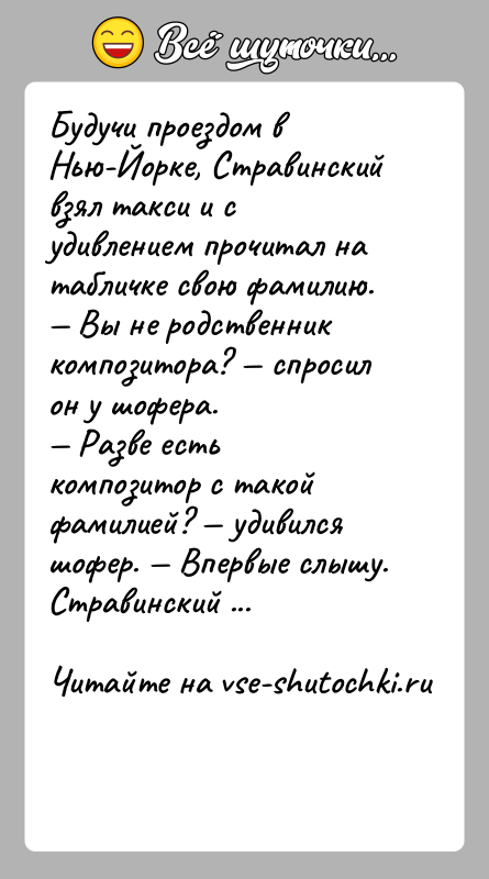 История: Будучи проездом в Нью-Йорке, Стравинский взял такси и с удивлением прочитал на табличке свою фамилию. Вы не родственник композитора?