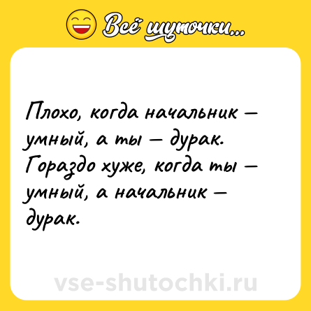 Шутка: Плохо, когда начальник умный, а ты дурак. Гораздо хуже, когда ты умный, а начальник дурак.